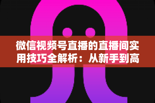 微信视频号直播的直播间实用技巧全解析:从新手到高手的高效开播指南 微信视频号直播的直播间实用技巧全解析:从新手到高手的高效开播指南