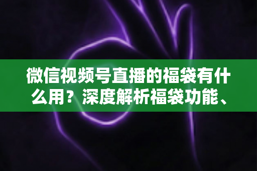 微信视频号直播的福袋有什么用?深度解析福袋功能、玩法与运营价值全指南 微信视频号直播的福袋有什么用?深度解析福袋功能、玩法与运营价值全指南