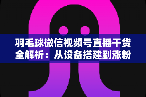羽毛球微信视频号直播干货全解析:从设备搭建到涨粉变现的实战指南 羽毛球微信视频号直播干货全解析:从设备搭建到涨粉变现的实战指南