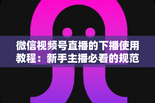 微信视频号直播的下播使用教程：新手主播必看的规范结束直播全流程操作指南