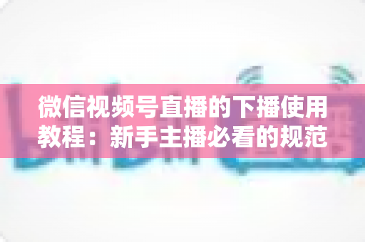微信视频号直播的下播使用教程：新手主播必看的规范结束直播全流程操作指南