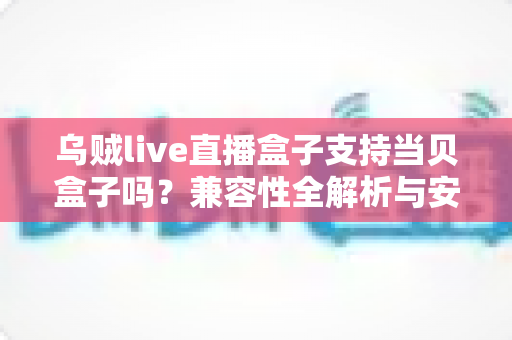 乌贼live直播盒子支持当贝盒子吗？兼容性全解析与安装使用指南
