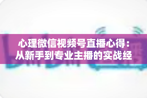心理微信视频号直播心得：从新手到专业主播的实战经验全解析