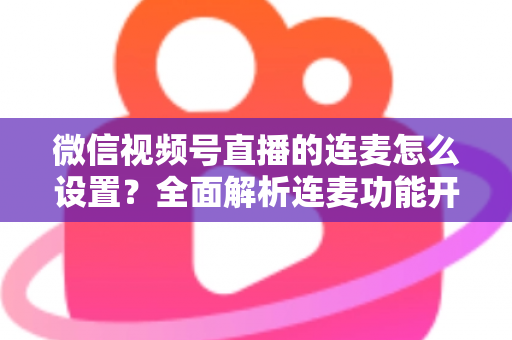 微信视频号直播的连麦怎么设置？全面解析连麦功能开启步骤与实用技巧