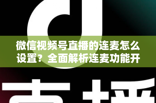 微信视频号直播的连麦怎么设置？全面解析连麦功能开启步骤与实用技巧