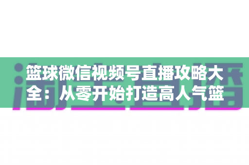 篮球微信视频号直播攻略大全:从零开始打造高人气篮球直播间的实战指南 篮球微信视频号直播攻略大全:从零开始打造高人气篮球直播间的实战指南
