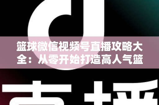 篮球微信视频号直播攻略大全:从零开始打造高人气篮球直播间的实战指南 篮球微信视频号直播攻略大全:从零开始打造高人气篮球直播间的实战指南