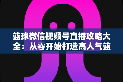 篮球微信视频号直播攻略大全：从零开始打造高人气篮球直播间的实战指南