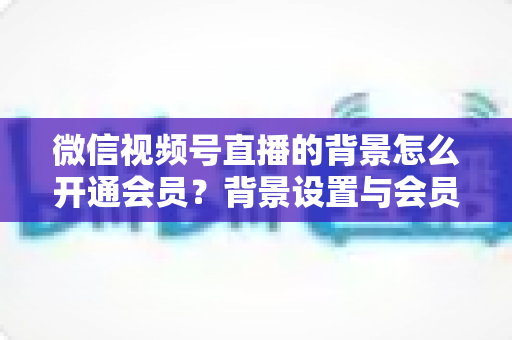 微信视频号直播的背景怎么开通会员？背景设置与会员开通全流程详解