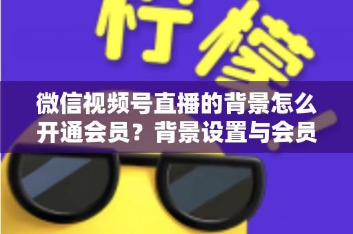 微信视频号直播的背景怎么开通会员？背景设置与会员开通全流程详解