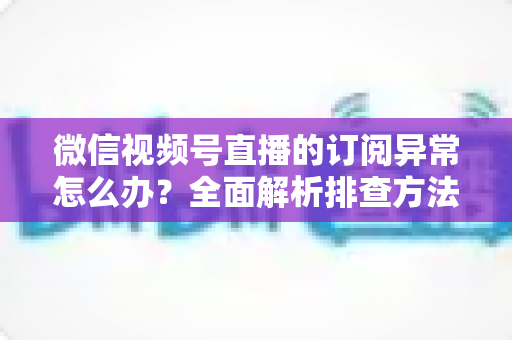 微信视频号直播的订阅异常怎么办？全面解析排查方法与实用解决指南