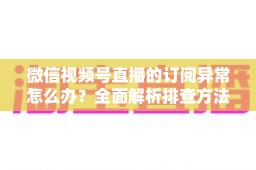 微信视频号直播的订阅异常怎么办？全面解析排查方法与实用解决指南