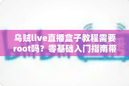 乌贼live直播盒子教程需要root吗?零基础入门指南带你搞懂权限、安装与使用全流程 乌贼live直播盒子教程需要root吗?零基础入门指南带你搞懂权限、安装与使用全流程