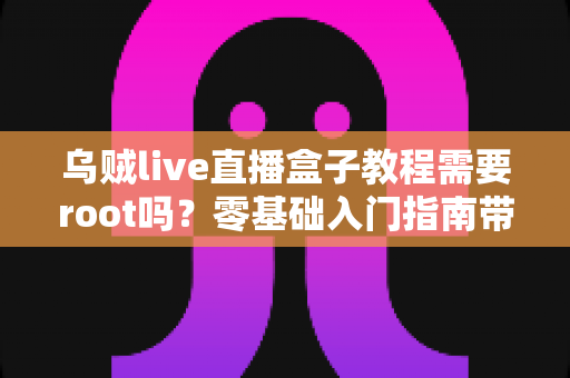 乌贼live直播盒子教程需要root吗？零基础入门指南带你搞懂权限、安装与使用全流程
