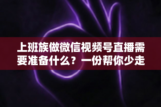 上班族做微信视频号直播需要准备什么?一份帮你少走弯路的实战清单 上班族做微信视频号直播需要准备什么?一份帮你少走弯路的实战清单