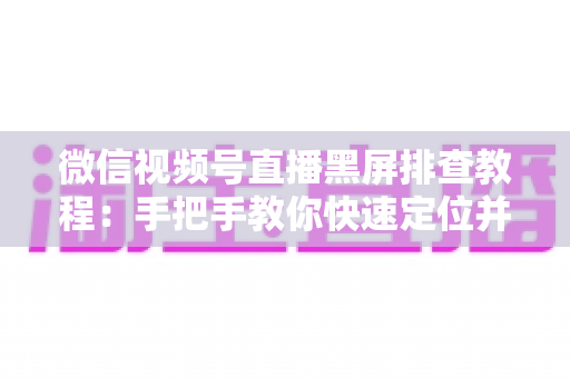 微信视频号直播黑屏排查教程：手把手教你快速定位并修复直播画面异常的实战指南