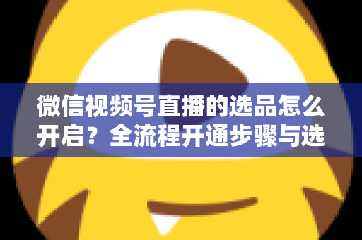 微信视频号直播的选品怎么开启?全流程开通步骤与选品实战技巧全解析 微信视频号直播的选品怎么开启?全流程开通步骤与选品实战技巧全解析