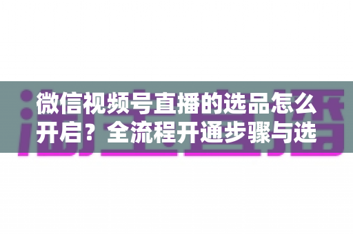 微信视频号直播的选品怎么开启?全流程开通步骤与选品实战技巧全解析 微信视频号直播的选品怎么开启?全流程开通步骤与选品实战技巧全解析