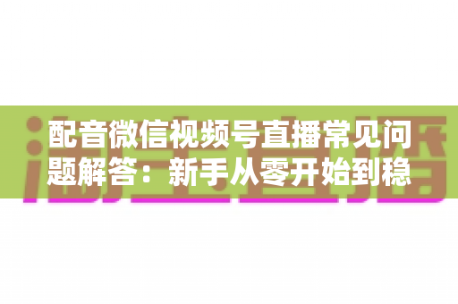 配音微信视频号直播常见问题解答:新手从零开始到稳定开播的全方位指南 配音微信视频号直播常见问题解答:新手从零开始到稳定开播的全方位指南