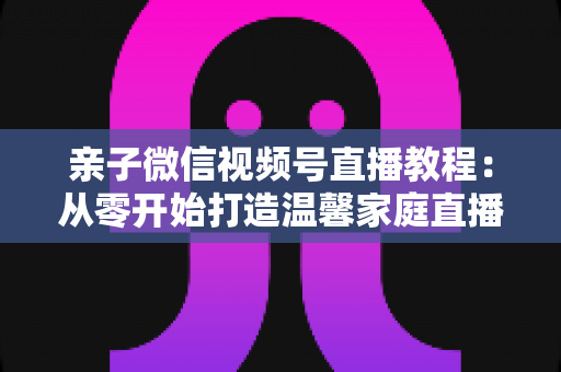 亲子微信视频号直播教程:从零开始打造温馨家庭直播间的完整指南 亲子微信视频号直播教程:从零开始打造温馨家庭直播间的完整指南