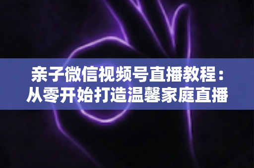 亲子微信视频号直播教程:从零开始打造温馨家庭直播间的完整指南 亲子微信视频号直播教程:从零开始打造温馨家庭直播间的完整指南