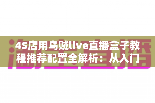 4S店用乌贼live直播盒子教程推荐配置全解析:从入门到精通的直播间搭建实战指南 4S店用乌贼live直播盒子教程推荐配置全解析:从入门到精通的直播间搭建实战指南