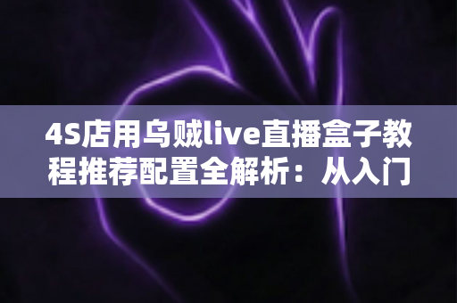 4S店用乌贼live直播盒子教程推荐配置全解析：从入门到精通的直播间搭建实战指南