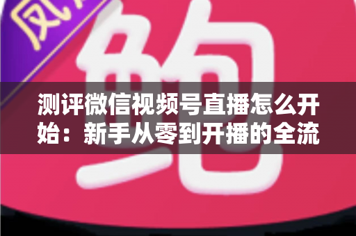 测评微信视频号直播怎么开始：新手从零到开播的全流程实战指南
