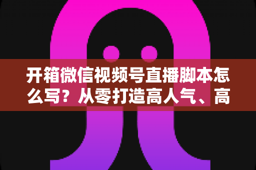 开箱微信视频号直播脚本怎么写？从零打造高人气、高转化开箱直播的实战指南