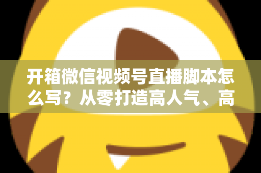 开箱微信视频号直播脚本怎么写？从零打造高人气、高转化开箱直播的实战指南
