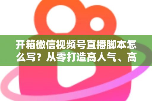 开箱微信视频号直播脚本怎么写？从零打造高人气、高转化开箱直播的实战指南