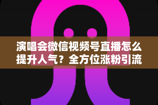 演唱会微信视频号直播怎么提升人气？全方位涨粉引流实战指南