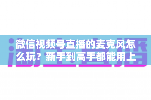 微信视频号直播的麦克风怎么玩？新手到高手都能用上的音质提升实战指南