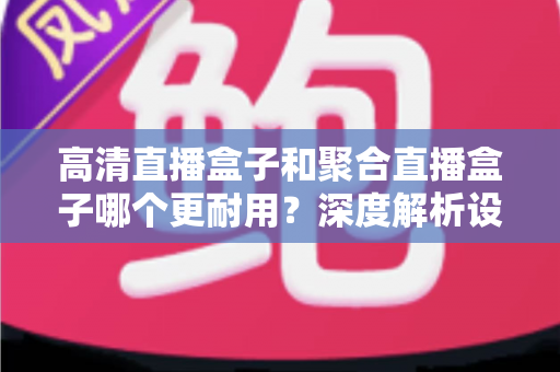 高清直播盒子和聚合直播盒子哪个更耐用？深度解析设备寿命差异与实用选购全攻略