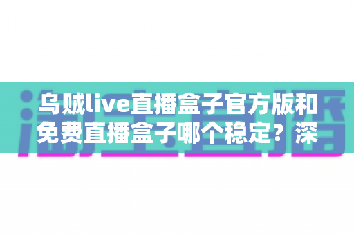 乌贼live直播盒子官方版和免费直播盒子哪个稳定?深度对比分析与使用指南 乌贼live直播盒子官方版和免费直播盒子哪个稳定?深度对比分析与使用指南