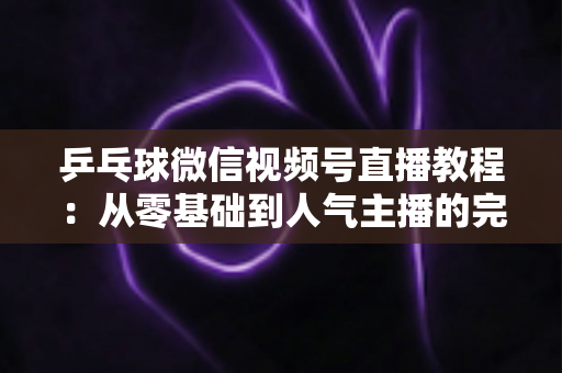 乒乓球微信视频号直播教程:从零基础到人气主播的完整实战指南 乒乓球微信视频号直播教程:从零基础到人气主播的完整实战指南
