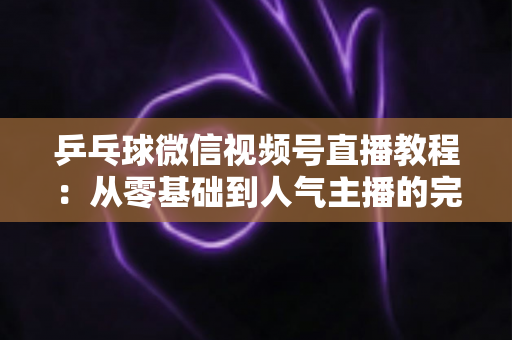 乒乓球微信视频号直播教程:从零基础到人气主播的完整实战指南 乒乓球微信视频号直播教程:从零基础到人气主播的完整实战指南