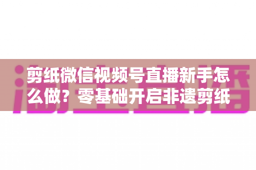 剪纸微信视频号直播新手怎么做?零基础开启非遗剪纸直播间与涨粉变现全攻略 剪纸微信视频号直播新手怎么做?零基础开启非遗剪纸直播间与涨粉变现全攻略