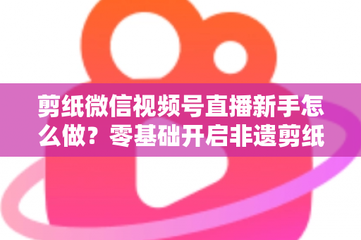 剪纸微信视频号直播新手怎么做?零基础开启非遗剪纸直播间与涨粉变现全攻略 剪纸微信视频号直播新手怎么做?零基础开启非遗剪纸直播间与涨粉变现全攻略