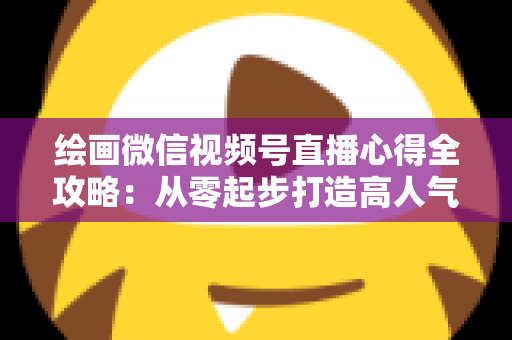 绘画微信视频号直播心得全攻略:从零起步打造高人气艺术直播间的实战经验分享 绘画微信视频号直播心得全攻略:从零起步打造高人气艺术直播间的实战经验分享