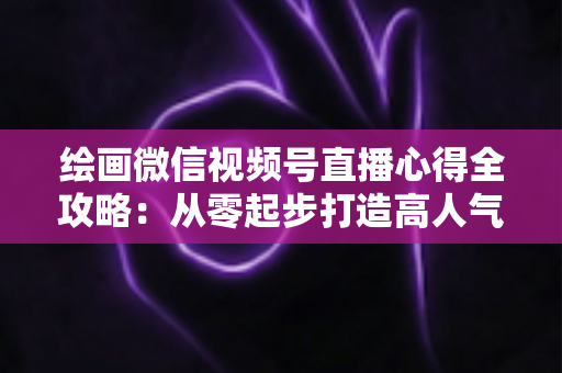 绘画微信视频号直播心得全攻略:从零起步打造高人气艺术直播间的实战经验分享 绘画微信视频号直播心得全攻略:从零起步打造高人气艺术直播间的实战经验分享
