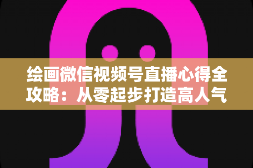 绘画微信视频号直播心得全攻略:从零起步打造高人气艺术直播间的实战经验分享 绘画微信视频号直播心得全攻略:从零起步打造高人气艺术直播间的实战经验分享