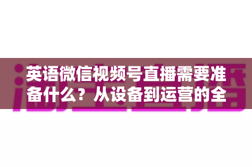 英语微信视频号直播需要准备什么?从设备到运营的全方位开播指南 英语微信视频号直播需要准备什么?从设备到运营的全方位开播指南