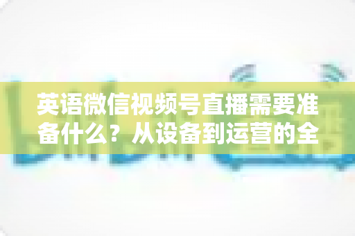英语微信视频号直播需要准备什么?从设备到运营的全方位开播指南 英语微信视频号直播需要准备什么?从设备到运营的全方位开播指南