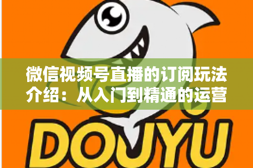 微信视频号直播的订阅玩法介绍:从入门到精通的运营变现全指南 微信视频号直播的订阅玩法介绍:从入门到精通的运营变现全指南