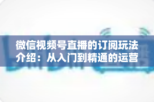 微信视频号直播的订阅玩法介绍：从入门到精通的运营变现全指南