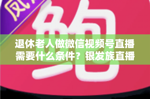 退休老人做微信视频号直播需要什么条件?银发族直播入门全攻略:条件、流程与实用技巧一文讲透 退休老人做微信视频号直播需要什么条件?银发族直播入门全攻略:条件、流程与实用技巧一文讲透