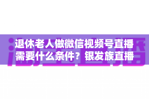 退休老人做微信视频号直播需要什么条件?银发族直播入门全攻略:条件、流程与实用技巧一文讲透 退休老人做微信视频号直播需要什么条件?银发族直播入门全攻略:条件、流程与实用技巧一文讲透
