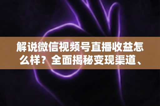 解说微信视频号直播收益怎么样？全面揭秘变现渠道、真实收入与涨薪实战攻略