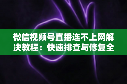 微信视频号直播连不上网解决教程：快速排查与修复全攻略